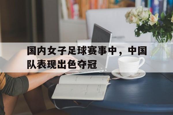 亚博体育官网-国内女子足球赛事中,中国队表现出色夺冠了吗